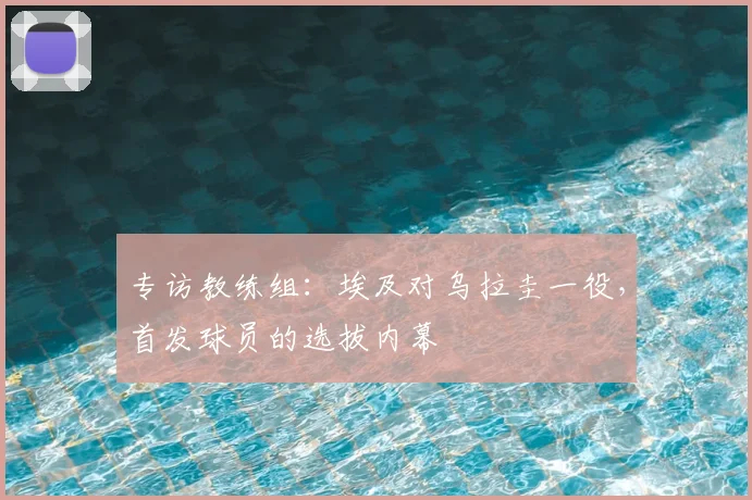 专访教练组：埃及对乌拉圭一役，首发球员的选拔内幕