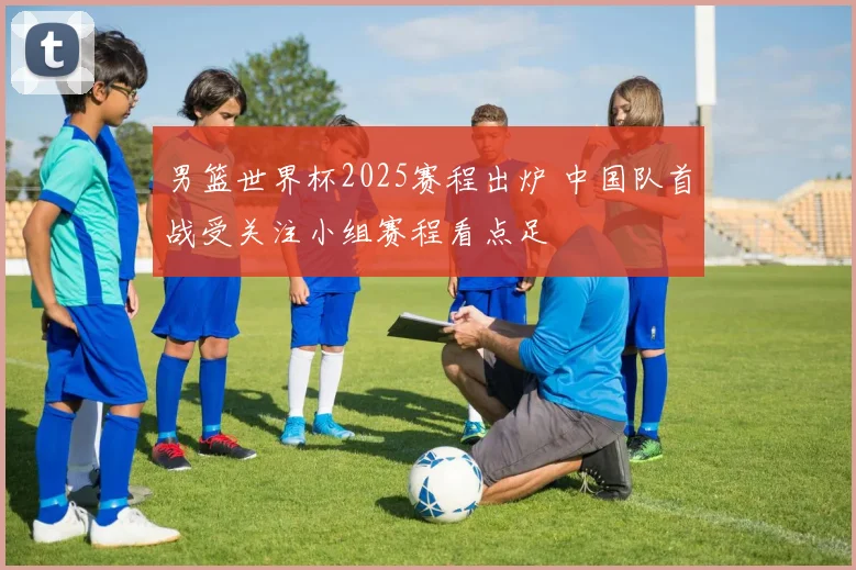 男篮世界杯2025赛程出炉 中国队首战受关注小组赛程看点足