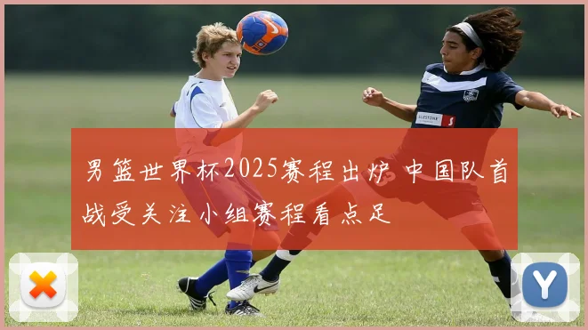 男篮世界杯2025赛程出炉 中国队首战受关注小组赛程看点足
