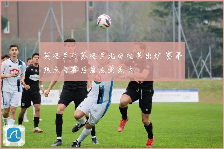 英格兰对苏格兰比分结果出炉 赛事焦点与赛后看点受关注