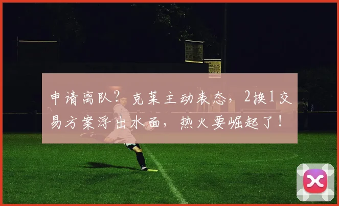 申请离队？克莱主动表态，2换1交易方案浮出水面，热火要崛起了!