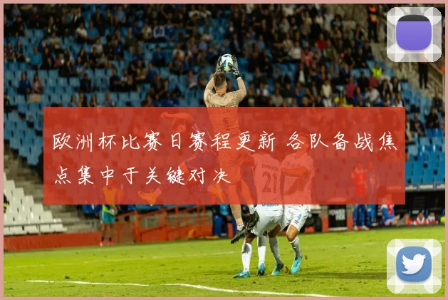 欧洲杯比赛日赛程更新 各队备战焦点集中于关键对决