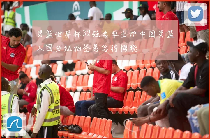 男篮世界杯32强名单出炉中国男篮入围分组抽签悬念待揭晓