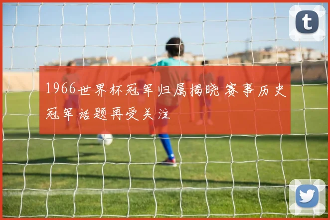 1966世界杯冠军归属揭晓 赛事历史冠军话题再受关注