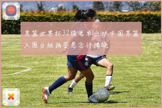 男篮世界杯32强名单出炉中国男篮入围分组抽签悬念待揭晓