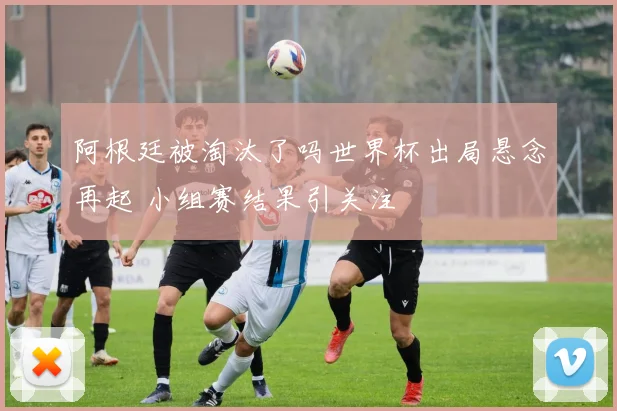 阿根廷被淘汰了吗世界杯出局悬念再起 小组赛结果引关注