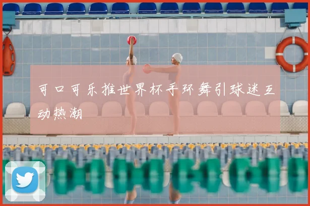 可口可乐推世界杯手环舞引球迷互动热潮