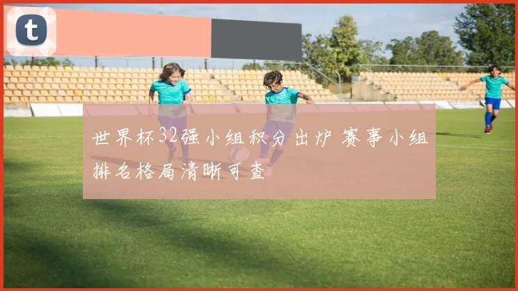 世界杯32强小组积分出炉 赛事小组排名格局清晰可查