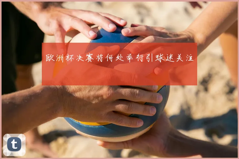 欧洲杯决赛将何处举行引球迷关注