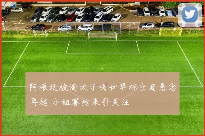 阿根廷被淘汰了吗世界杯出局悬念再起 小组赛结果引关注