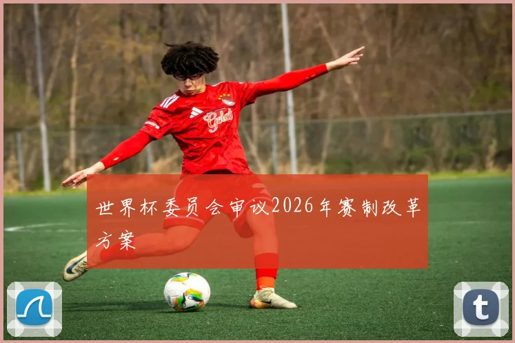 世界杯委员会审议2026年赛制改革方案