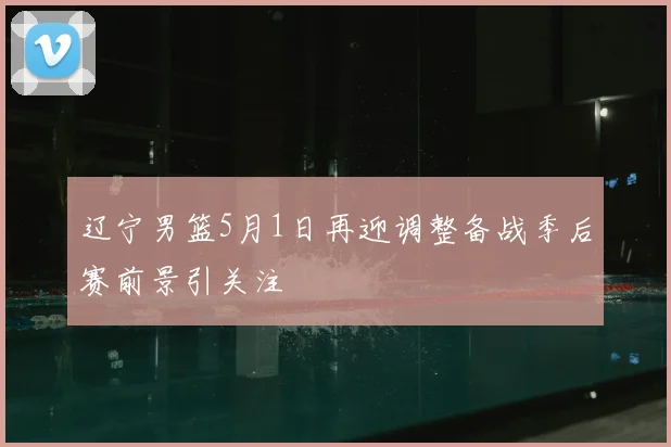 辽宁男篮5月1日再迎调整备战季后赛前景引关注