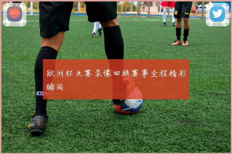 欧洲杯决赛录像回顾赛事全程精彩瞬间