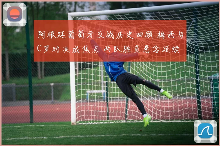 阿根廷葡萄牙交战历史回顾 梅西与C罗对决成焦点 两队胜负悬念延续