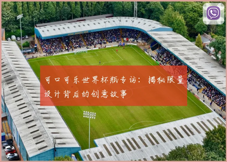 可口可乐世界杯瓶专访:揭秘限量设计背后的创意故事