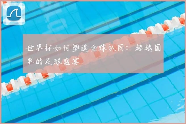 世界杯如何塑造全球认同：超越国界的足球盛宴