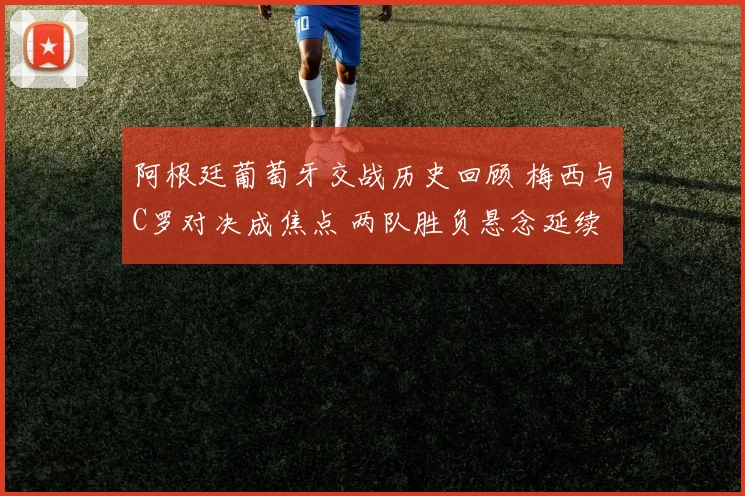 阿根廷葡萄牙交战历史回顾 梅西与C罗对决成焦点 两队胜负悬念延续