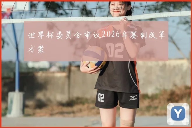 世界杯委员会审议2026年赛制改革方案